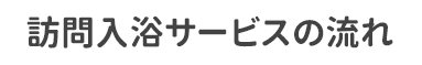 訪問入浴サービスの流れ